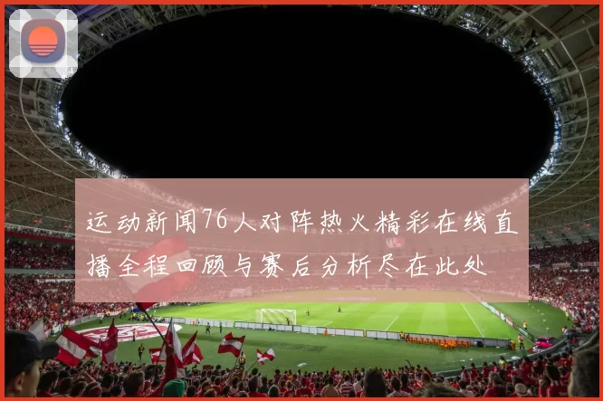运动新闻76人对阵热火精彩在线直播全程回顾与赛后分析尽在此处