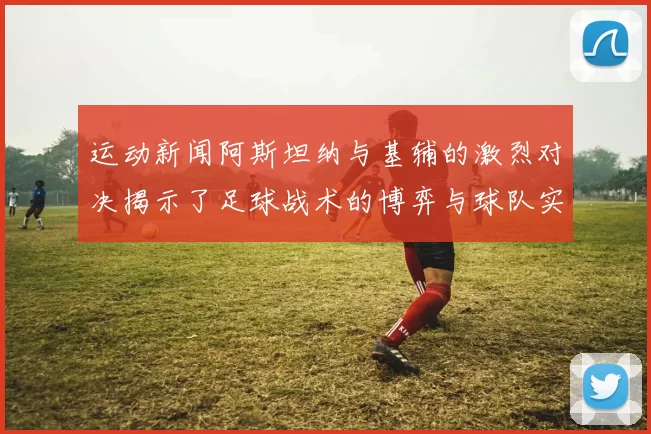 运动新闻阿斯坦纳与基辅的激烈对决揭示了足球战术的博弈与球队实力的较量