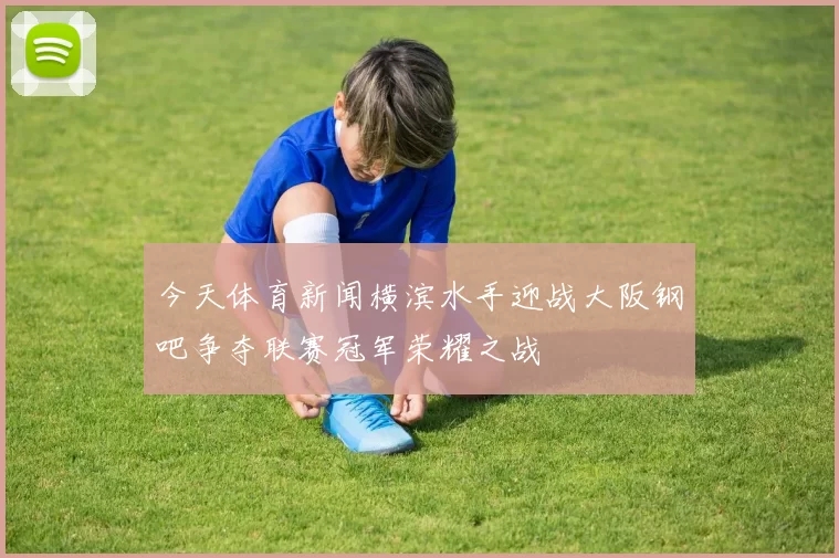 今天体育新闻横滨水手迎战大阪钢吧争夺联赛冠军荣耀之战