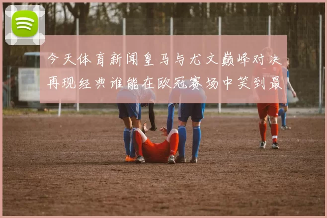 今天体育新闻皇马与尤文巅峰对决再现经典谁能在欧冠赛场中笑到最后