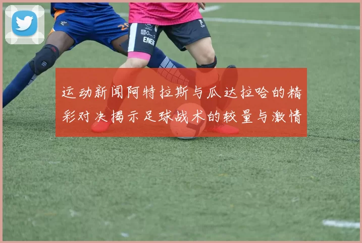 运动新闻阿特拉斯与瓜达拉哈的精彩对决揭示足球战术的较量与激情碰撞