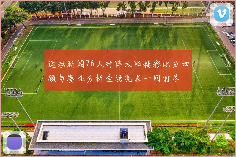 运动新闻76人对阵太阳精彩比分回顾与赛况分析全场亮点一网打尽