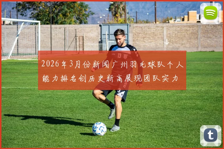 2026年3月份新闻广州羽毛球队个人能力排名创历史新高展现团队实力与潜力
