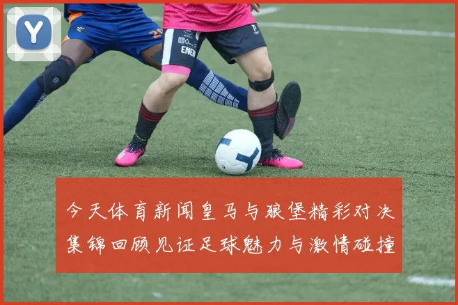 今天体育新闻皇马与狼堡精彩对决集锦回顾见证足球魅力与激情碰撞的瞬间